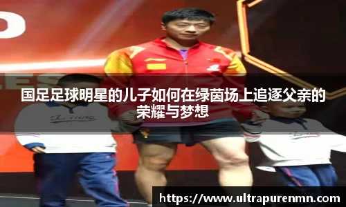 国足足球明星的儿子如何在绿茵场上追逐父亲的荣耀与梦想